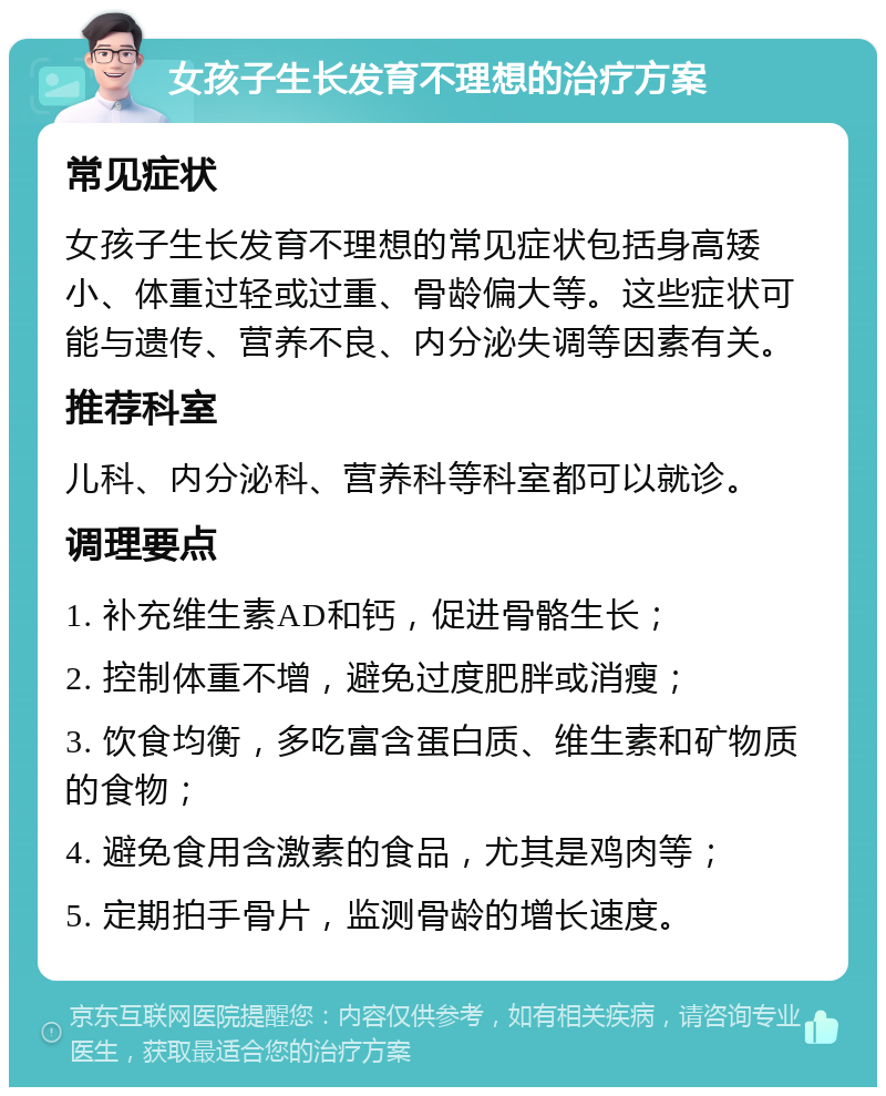 女孩子生长发育不理想的治疗方案 常见症状 女孩子生长发育不理想的常见症状包括身高矮小、体重过轻或过重、骨龄偏大等。这些症状可能与遗传、营养不良、内分泌失调等因素有关。 推荐科室 儿科、内分泌科、营养科等科室都可以就诊。 调理要点 1. 补充维生素AD和钙，促进骨骼生长； 2. 控制体重不增，避免过度肥胖或消瘦； 3. 饮食均衡，多吃富含蛋白质、维生素和矿物质的食物； 4. 避免食用含激素的食品，尤其是鸡肉等； 5. 定期拍手骨片，监测骨龄的增长速度。