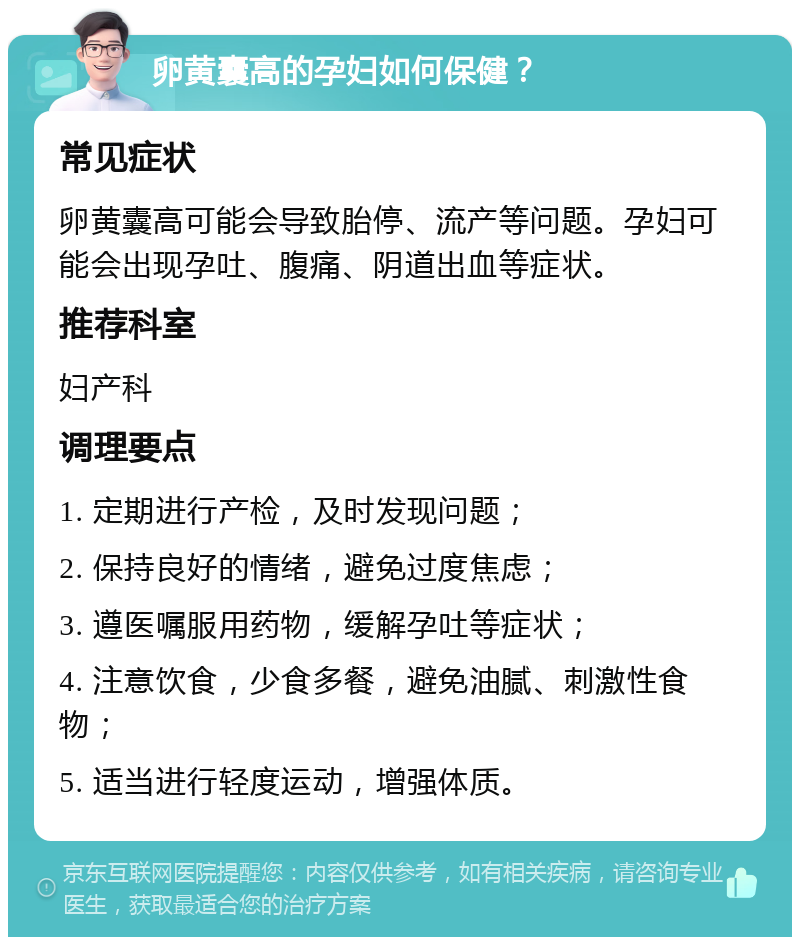 卵黄囊高的孕妇如何保健？ 常见症状 卵黄囊高可能会导致胎停、流产等问题。孕妇可能会出现孕吐、腹痛、阴道出血等症状。 推荐科室 妇产科 调理要点 1. 定期进行产检，及时发现问题； 2. 保持良好的情绪，避免过度焦虑； 3. 遵医嘱服用药物，缓解孕吐等症状； 4. 注意饮食，少食多餐，避免油腻、刺激性食物； 5. 适当进行轻度运动，增强体质。