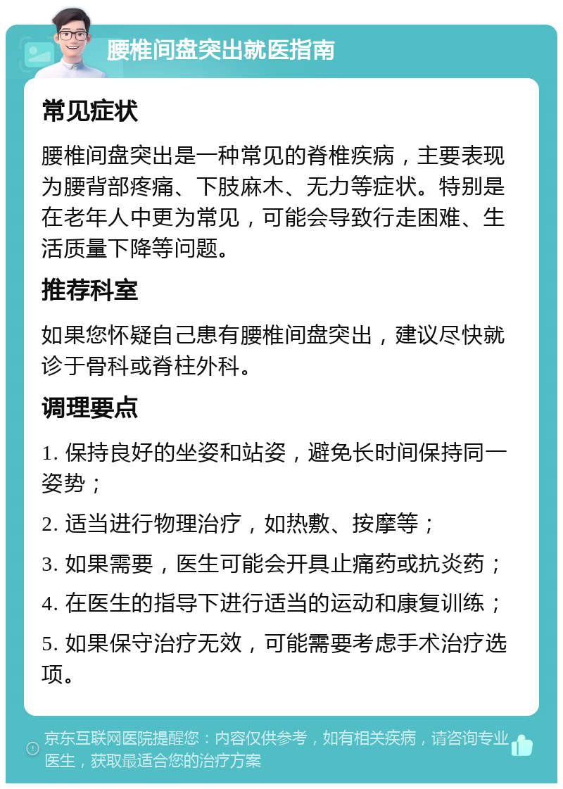 腰椎间盘突出就医指南 常见症状 腰椎间盘突出是一种常见的脊椎疾病，主要表现为腰背部疼痛、下肢麻木、无力等症状。特别是在老年人中更为常见，可能会导致行走困难、生活质量下降等问题。 推荐科室 如果您怀疑自己患有腰椎间盘突出，建议尽快就诊于骨科或脊柱外科。 调理要点 1. 保持良好的坐姿和站姿，避免长时间保持同一姿势； 2. 适当进行物理治疗，如热敷、按摩等； 3. 如果需要，医生可能会开具止痛药或抗炎药； 4. 在医生的指导下进行适当的运动和康复训练； 5. 如果保守治疗无效，可能需要考虑手术治疗选项。