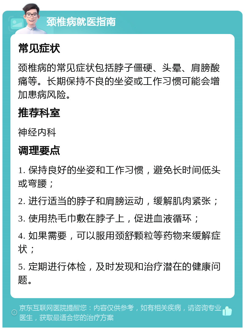 颈椎病就医指南 常见症状 颈椎病的常见症状包括脖子僵硬、头晕、肩膀酸痛等。长期保持不良的坐姿或工作习惯可能会增加患病风险。 推荐科室 神经内科 调理要点 1. 保持良好的坐姿和工作习惯，避免长时间低头或弯腰； 2. 进行适当的脖子和肩膀运动，缓解肌肉紧张； 3. 使用热毛巾敷在脖子上，促进血液循环； 4. 如果需要，可以服用颈舒颗粒等药物来缓解症状； 5. 定期进行体检，及时发现和治疗潜在的健康问题。