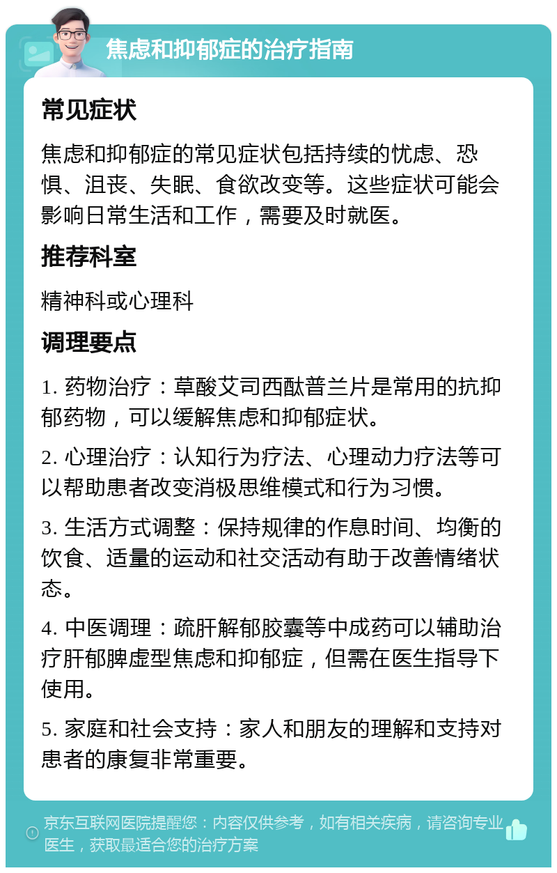 焦虑和抑郁症的治疗指南 常见症状 焦虑和抑郁症的常见症状包括持续的忧虑、恐惧、沮丧、失眠、食欲改变等。这些症状可能会影响日常生活和工作，需要及时就医。 推荐科室 精神科或心理科 调理要点 1. 药物治疗：草酸艾司西酞普兰片是常用的抗抑郁药物，可以缓解焦虑和抑郁症状。 2. 心理治疗：认知行为疗法、心理动力疗法等可以帮助患者改变消极思维模式和行为习惯。 3. 生活方式调整：保持规律的作息时间、均衡的饮食、适量的运动和社交活动有助于改善情绪状态。 4. 中医调理：疏肝解郁胶囊等中成药可以辅助治疗肝郁脾虚型焦虑和抑郁症，但需在医生指导下使用。 5. 家庭和社会支持：家人和朋友的理解和支持对患者的康复非常重要。