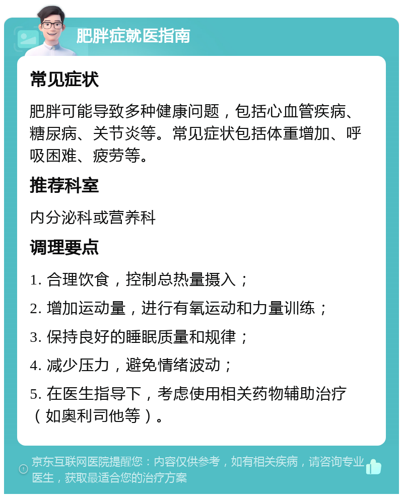 肥胖症就医指南 常见症状 肥胖可能导致多种健康问题，包括心血管疾病、糖尿病、关节炎等。常见症状包括体重增加、呼吸困难、疲劳等。 推荐科室 内分泌科或营养科 调理要点 1. 合理饮食，控制总热量摄入； 2. 增加运动量，进行有氧运动和力量训练； 3. 保持良好的睡眠质量和规律； 4. 减少压力，避免情绪波动； 5. 在医生指导下，考虑使用相关药物辅助治疗（如奥利司他等）。