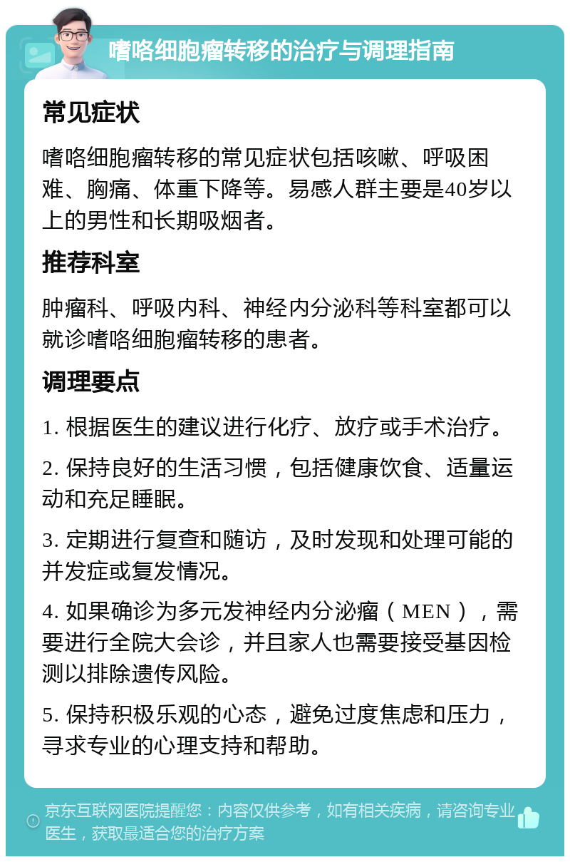 嗜咯细胞瘤转移的治疗与调理指南 常见症状 嗜咯细胞瘤转移的常见症状包括咳嗽、呼吸困难、胸痛、体重下降等。易感人群主要是40岁以上的男性和长期吸烟者。 推荐科室 肿瘤科、呼吸内科、神经内分泌科等科室都可以就诊嗜咯细胞瘤转移的患者。 调理要点 1. 根据医生的建议进行化疗、放疗或手术治疗。 2. 保持良好的生活习惯，包括健康饮食、适量运动和充足睡眠。 3. 定期进行复查和随访，及时发现和处理可能的并发症或复发情况。 4. 如果确诊为多元发神经内分泌瘤（MEN），需要进行全院大会诊，并且家人也需要接受基因检测以排除遗传风险。 5. 保持积极乐观的心态，避免过度焦虑和压力，寻求专业的心理支持和帮助。