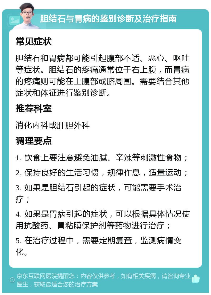 胆结石与胃病的鉴别诊断及治疗指南 常见症状 胆结石和胃病都可能引起腹部不适、恶心、呕吐等症状。胆结石的疼痛通常位于右上腹，而胃病的疼痛则可能在上腹部或脐周围。需要结合其他症状和体征进行鉴别诊断。 推荐科室 消化内科或肝胆外科 调理要点 1. 饮食上要注意避免油腻、辛辣等刺激性食物； 2. 保持良好的生活习惯，规律作息，适量运动； 3. 如果是胆结石引起的症状，可能需要手术治疗； 4. 如果是胃病引起的症状，可以根据具体情况使用抗酸药、胃粘膜保护剂等药物进行治疗； 5. 在治疗过程中，需要定期复查，监测病情变化。