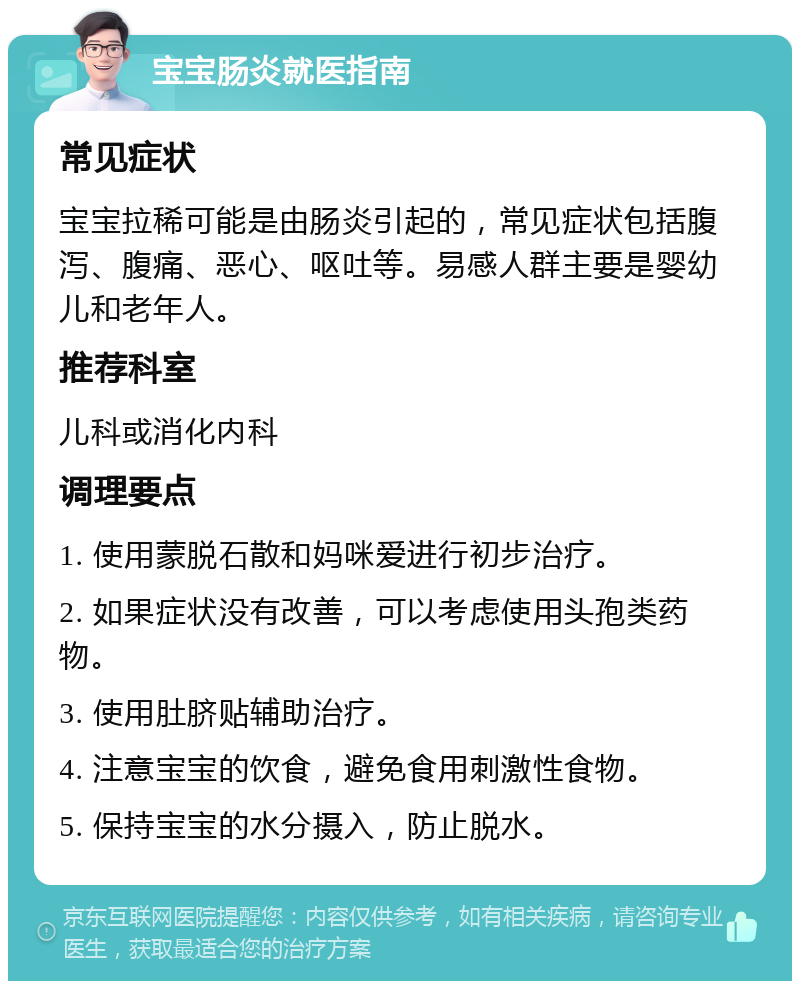 宝宝肠炎就医指南 常见症状 宝宝拉稀可能是由肠炎引起的，常见症状包括腹泻、腹痛、恶心、呕吐等。易感人群主要是婴幼儿和老年人。 推荐科室 儿科或消化内科 调理要点 1. 使用蒙脱石散和妈咪爱进行初步治疗。 2. 如果症状没有改善，可以考虑使用头孢类药物。 3. 使用肚脐贴辅助治疗。 4. 注意宝宝的饮食，避免食用刺激性食物。 5. 保持宝宝的水分摄入，防止脱水。