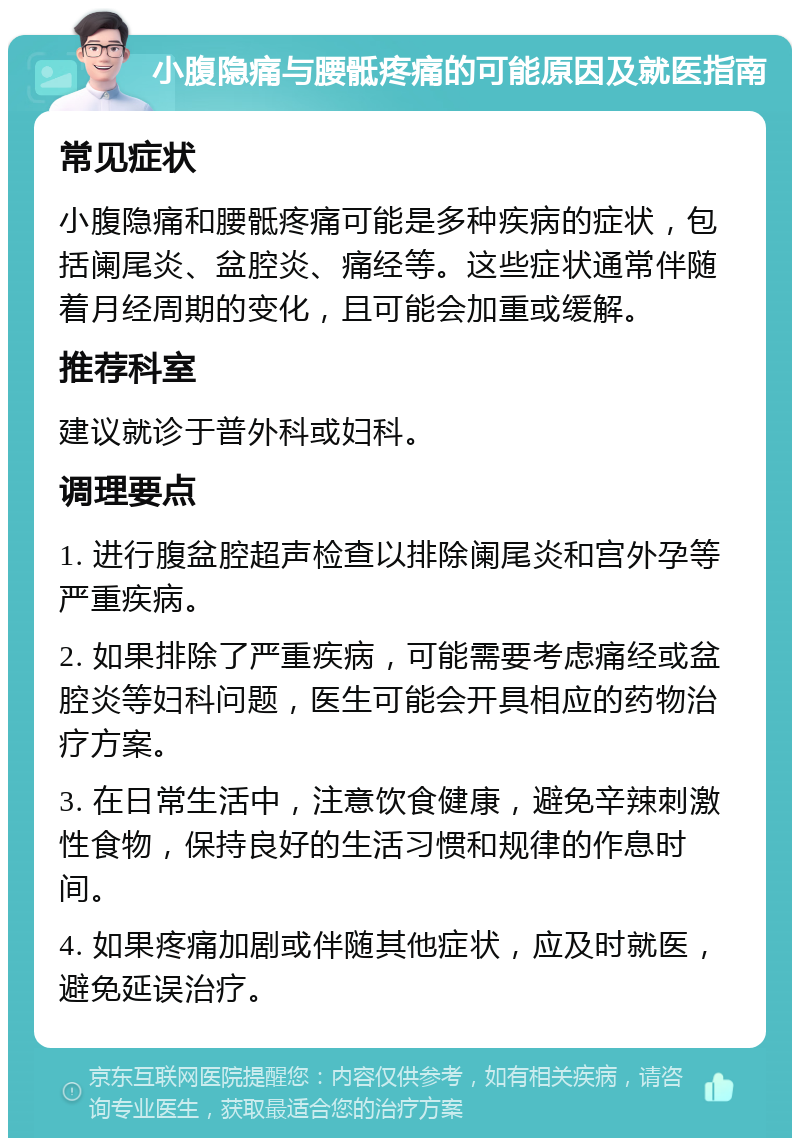 小腹隐痛与腰骶疼痛的可能原因及就医指南 常见症状 小腹隐痛和腰骶疼痛可能是多种疾病的症状，包括阑尾炎、盆腔炎、痛经等。这些症状通常伴随着月经周期的变化，且可能会加重或缓解。 推荐科室 建议就诊于普外科或妇科。 调理要点 1. 进行腹盆腔超声检查以排除阑尾炎和宫外孕等严重疾病。 2. 如果排除了严重疾病，可能需要考虑痛经或盆腔炎等妇科问题，医生可能会开具相应的药物治疗方案。 3. 在日常生活中，注意饮食健康，避免辛辣刺激性食物，保持良好的生活习惯和规律的作息时间。 4. 如果疼痛加剧或伴随其他症状，应及时就医，避免延误治疗。