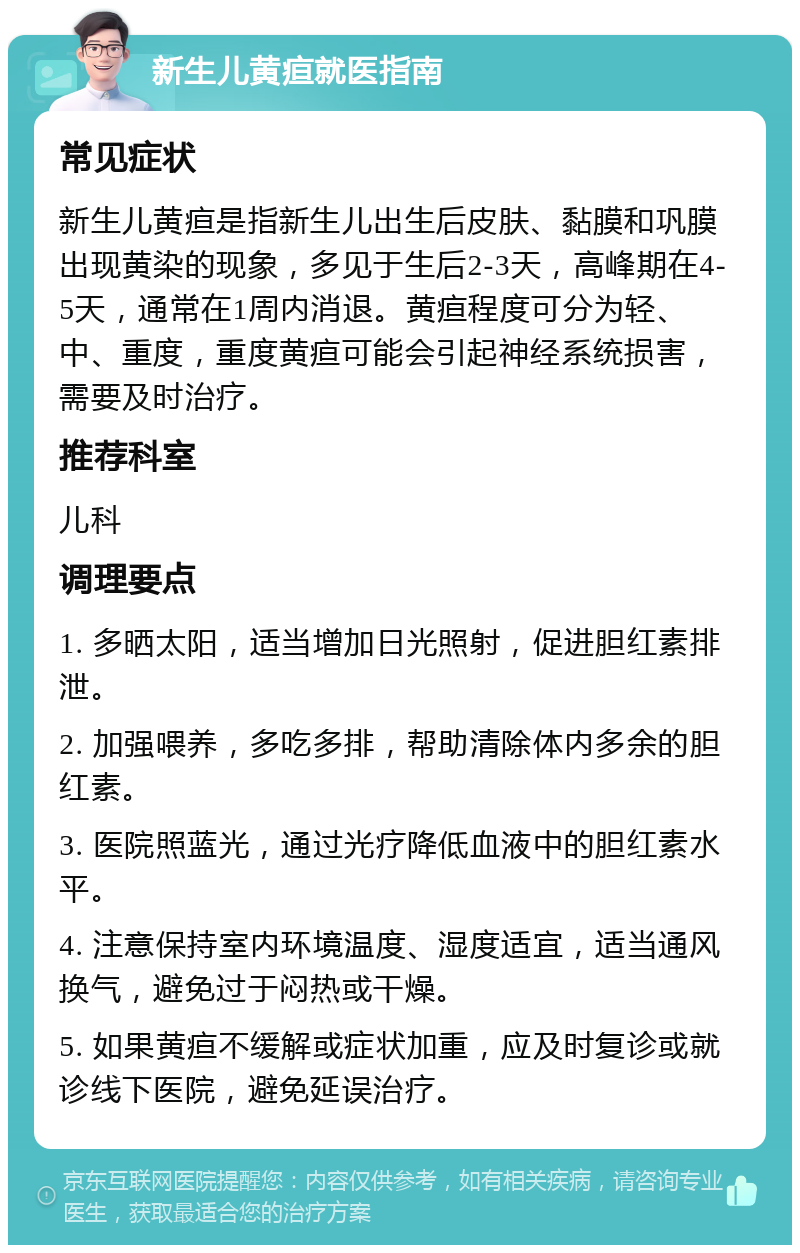 新生儿黄疸就医指南 常见症状 新生儿黄疸是指新生儿出生后皮肤、黏膜和巩膜出现黄染的现象，多见于生后2-3天，高峰期在4-5天，通常在1周内消退。黄疸程度可分为轻、中、重度，重度黄疸可能会引起神经系统损害，需要及时治疗。 推荐科室 儿科 调理要点 1. 多晒太阳，适当增加日光照射，促进胆红素排泄。 2. 加强喂养，多吃多排，帮助清除体内多余的胆红素。 3. 医院照蓝光，通过光疗降低血液中的胆红素水平。 4. 注意保持室内环境温度、湿度适宜，适当通风换气，避免过于闷热或干燥。 5. 如果黄疸不缓解或症状加重，应及时复诊或就诊线下医院，避免延误治疗。