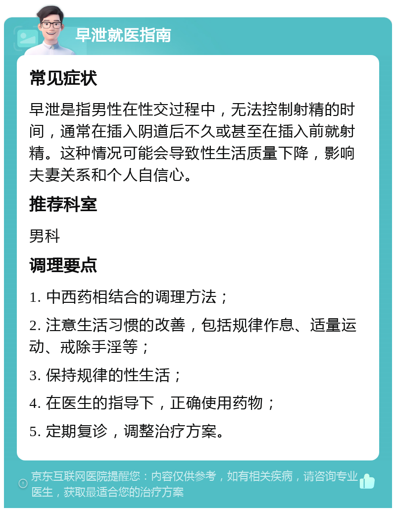 早泄就医指南 常见症状 早泄是指男性在性交过程中，无法控制射精的时间，通常在插入阴道后不久或甚至在插入前就射精。这种情况可能会导致性生活质量下降，影响夫妻关系和个人自信心。 推荐科室 男科 调理要点 1. 中西药相结合的调理方法； 2. 注意生活习惯的改善，包括规律作息、适量运动、戒除手淫等； 3. 保持规律的性生活； 4. 在医生的指导下，正确使用药物； 5. 定期复诊，调整治疗方案。