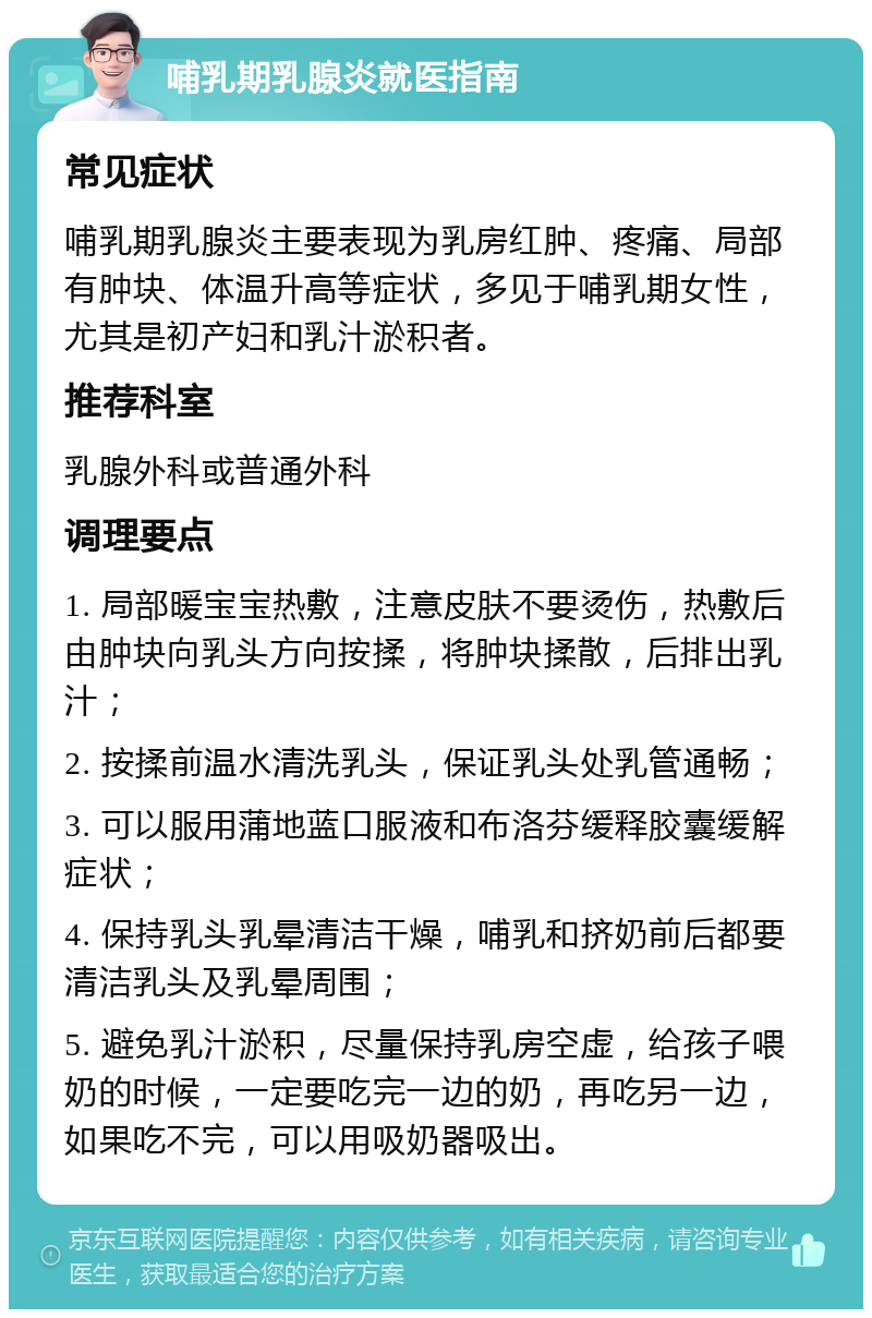 哺乳期乳腺炎就医指南 常见症状 哺乳期乳腺炎主要表现为乳房红肿、疼痛、局部有肿块、体温升高等症状，多见于哺乳期女性，尤其是初产妇和乳汁淤积者。 推荐科室 乳腺外科或普通外科 调理要点 1. 局部暖宝宝热敷，注意皮肤不要烫伤，热敷后由肿块向乳头方向按揉，将肿块揉散，后排出乳汁； 2. 按揉前温水清洗乳头，保证乳头处乳管通畅； 3. 可以服用蒲地蓝口服液和布洛芬缓释胶囊缓解症状； 4. 保持乳头乳晕清洁干燥，哺乳和挤奶前后都要清洁乳头及乳晕周围； 5. 避免乳汁淤积，尽量保持乳房空虚，给孩子喂奶的时候，一定要吃完一边的奶，再吃另一边，如果吃不完，可以用吸奶器吸出。