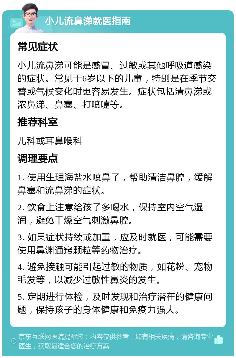 小儿流鼻涕就医指南 常见症状 小儿流鼻涕可能是感冒、过敏或其他呼吸道感染的症状。常见于6岁以下的儿童，特别是在季节交替或气候变化时更容易发生。症状包括清鼻涕或浓鼻涕、鼻塞、打喷嚏等。 推荐科室 儿科或耳鼻喉科 调理要点 1. 使用生理海盐水喷鼻子，帮助清洁鼻腔，缓解鼻塞和流鼻涕的症状。 2. 饮食上注意给孩子多喝水，保持室内空气湿润，避免干燥空气刺激鼻腔。 3. 如果症状持续或加重，应及时就医，可能需要使用鼻渊通窍颗粒等药物治疗。 4. 避免接触可能引起过敏的物质，如花粉、宠物毛发等，以减少过敏性鼻炎的发生。 5. 定期进行体检，及时发现和治疗潜在的健康问题，保持孩子的身体健康和免疫力强大。