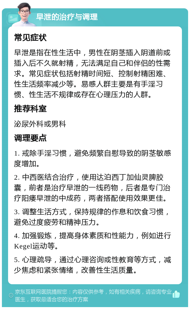 早泄的治疗与调理 常见症状 早泄是指在性生活中，男性在阴茎插入阴道前或插入后不久就射精，无法满足自己和伴侣的性需求。常见症状包括射精时间短、控制射精困难、性生活频率减少等。易感人群主要是有手淫习惯、性生活不规律或存在心理压力的人群。 推荐科室 泌尿外科或男科 调理要点 1. 戒除手淫习惯，避免频繁自慰导致的阴茎敏感度增加。 2. 中西医结合治疗，使用达泊西丁加仙灵脾胶囊，前者是治疗早泄的一线药物，后者是专门治疗阳痿早泄的中成药，两者搭配使用效果更佳。 3. 调整生活方式，保持规律的作息和饮食习惯，避免过度疲劳和精神压力。 4. 加强锻炼，提高身体素质和性能力，例如进行Kegel运动等。 5. 心理疏导，通过心理咨询或性教育等方式，减少焦虑和紧张情绪，改善性生活质量。