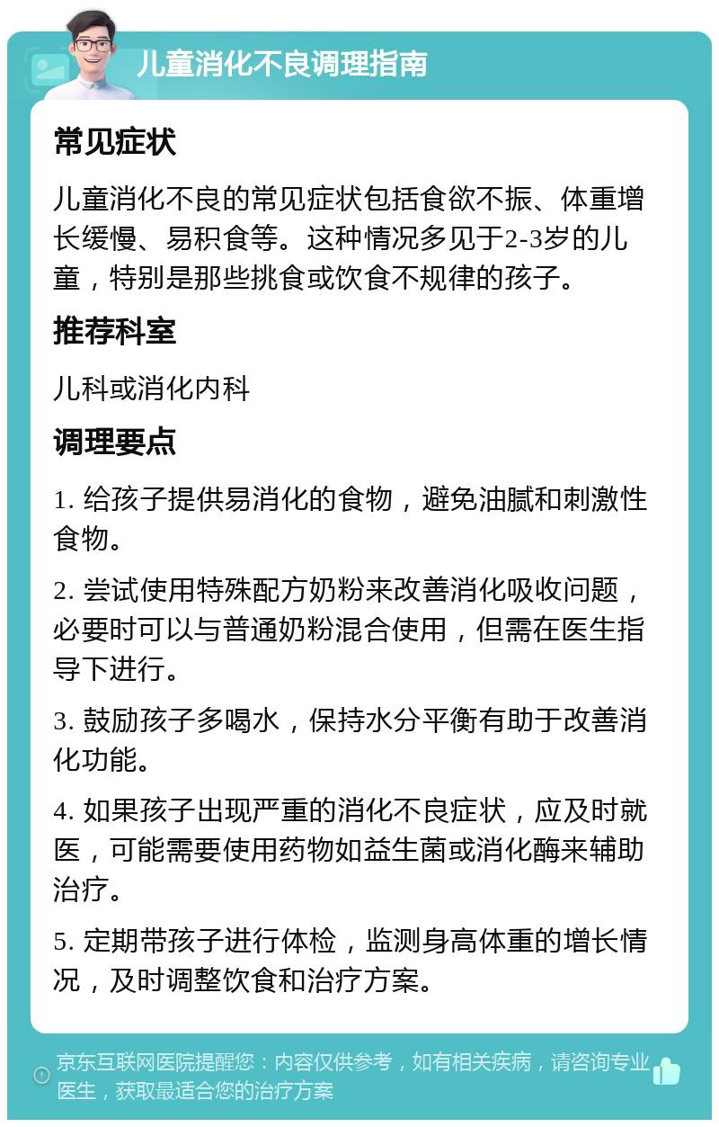 儿童消化不良调理指南 常见症状 儿童消化不良的常见症状包括食欲不振、体重增长缓慢、易积食等。这种情况多见于2-3岁的儿童，特别是那些挑食或饮食不规律的孩子。 推荐科室 儿科或消化内科 调理要点 1. 给孩子提供易消化的食物，避免油腻和刺激性食物。 2. 尝试使用特殊配方奶粉来改善消化吸收问题，必要时可以与普通奶粉混合使用，但需在医生指导下进行。 3. 鼓励孩子多喝水，保持水分平衡有助于改善消化功能。 4. 如果孩子出现严重的消化不良症状，应及时就医，可能需要使用药物如益生菌或消化酶来辅助治疗。 5. 定期带孩子进行体检，监测身高体重的增长情况，及时调整饮食和治疗方案。