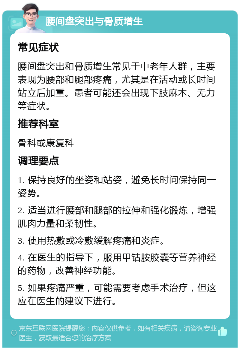 腰间盘突出与骨质增生 常见症状 腰间盘突出和骨质增生常见于中老年人群，主要表现为腰部和腿部疼痛，尤其是在活动或长时间站立后加重。患者可能还会出现下肢麻木、无力等症状。 推荐科室 骨科或康复科 调理要点 1. 保持良好的坐姿和站姿，避免长时间保持同一姿势。 2. 适当进行腰部和腿部的拉伸和强化锻炼，增强肌肉力量和柔韧性。 3. 使用热敷或冷敷缓解疼痛和炎症。 4. 在医生的指导下，服用甲钴胺胶囊等营养神经的药物，改善神经功能。 5. 如果疼痛严重，可能需要考虑手术治疗，但这应在医生的建议下进行。