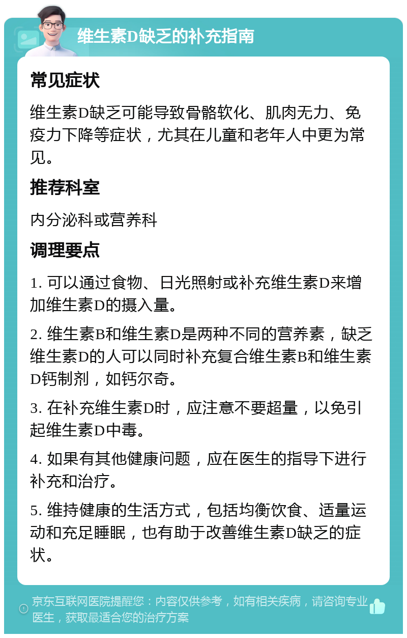 维生素D缺乏的补充指南 常见症状 维生素D缺乏可能导致骨骼软化、肌肉无力、免疫力下降等症状，尤其在儿童和老年人中更为常见。 推荐科室 内分泌科或营养科 调理要点 1. 可以通过食物、日光照射或补充维生素D来增加维生素D的摄入量。 2. 维生素B和维生素D是两种不同的营养素，缺乏维生素D的人可以同时补充复合维生素B和维生素D钙制剂，如钙尔奇。 3. 在补充维生素D时，应注意不要超量，以免引起维生素D中毒。 4. 如果有其他健康问题，应在医生的指导下进行补充和治疗。 5. 维持健康的生活方式，包括均衡饮食、适量运动和充足睡眠，也有助于改善维生素D缺乏的症状。