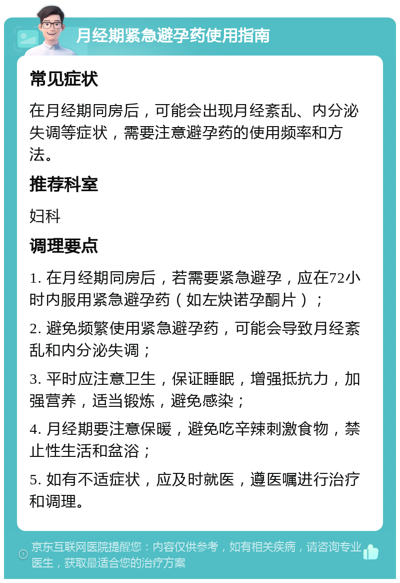 月经期紧急避孕药使用指南 常见症状 在月经期同房后，可能会出现月经紊乱、内分泌失调等症状，需要注意避孕药的使用频率和方法。 推荐科室 妇科 调理要点 1. 在月经期同房后，若需要紧急避孕，应在72小时内服用紧急避孕药（如左炔诺孕酮片）； 2. 避免频繁使用紧急避孕药，可能会导致月经紊乱和内分泌失调； 3. 平时应注意卫生，保证睡眠，增强抵抗力，加强营养，适当锻炼，避免感染； 4. 月经期要注意保暖，避免吃辛辣刺激食物，禁止性生活和盆浴； 5. 如有不适症状，应及时就医，遵医嘱进行治疗和调理。