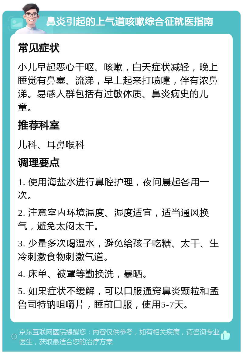 鼻炎引起的上气道咳嗽综合征就医指南 常见症状 小儿早起恶心干呕、咳嗽，白天症状减轻，晚上睡觉有鼻塞、流涕，早上起来打喷嚏，伴有浓鼻涕。易感人群包括有过敏体质、鼻炎病史的儿童。 推荐科室 儿科、耳鼻喉科 调理要点 1. 使用海盐水进行鼻腔护理，夜间晨起各用一次。 2. 注意室内环境温度、湿度适宜，适当通风换气，避免太闷太干。 3. 少量多次喝温水，避免给孩子吃糖、太干、生冷刺激食物刺激气道。 4. 床单、被罩等勤换洗，暴晒。 5. 如果症状不缓解，可以口服通窍鼻炎颗粒和孟鲁司特钠咀嚼片，睡前口服，使用5-7天。