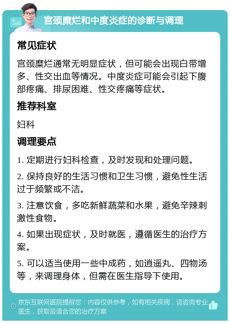 宫颈糜烂和中度炎症的诊断与调理 常见症状 宫颈糜烂通常无明显症状，但可能会出现白带增多、性交出血等情况。中度炎症可能会引起下腹部疼痛、排尿困难、性交疼痛等症状。 推荐科室 妇科 调理要点 1. 定期进行妇科检查，及时发现和处理问题。 2. 保持良好的生活习惯和卫生习惯，避免性生活过于频繁或不洁。 3. 注意饮食，多吃新鲜蔬菜和水果，避免辛辣刺激性食物。 4. 如果出现症状，及时就医，遵循医生的治疗方案。 5. 可以适当使用一些中成药，如逍遥丸、四物汤等，来调理身体，但需在医生指导下使用。