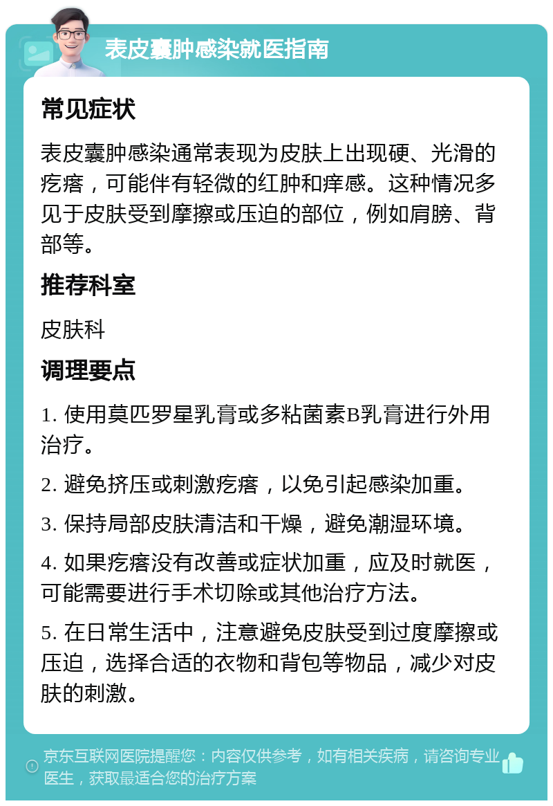 表皮囊肿感染就医指南 常见症状 表皮囊肿感染通常表现为皮肤上出现硬、光滑的疙瘩，可能伴有轻微的红肿和痒感。这种情况多见于皮肤受到摩擦或压迫的部位，例如肩膀、背部等。 推荐科室 皮肤科 调理要点 1. 使用莫匹罗星乳膏或多粘菌素B乳膏进行外用治疗。 2. 避免挤压或刺激疙瘩，以免引起感染加重。 3. 保持局部皮肤清洁和干燥，避免潮湿环境。 4. 如果疙瘩没有改善或症状加重，应及时就医，可能需要进行手术切除或其他治疗方法。 5. 在日常生活中，注意避免皮肤受到过度摩擦或压迫，选择合适的衣物和背包等物品，减少对皮肤的刺激。