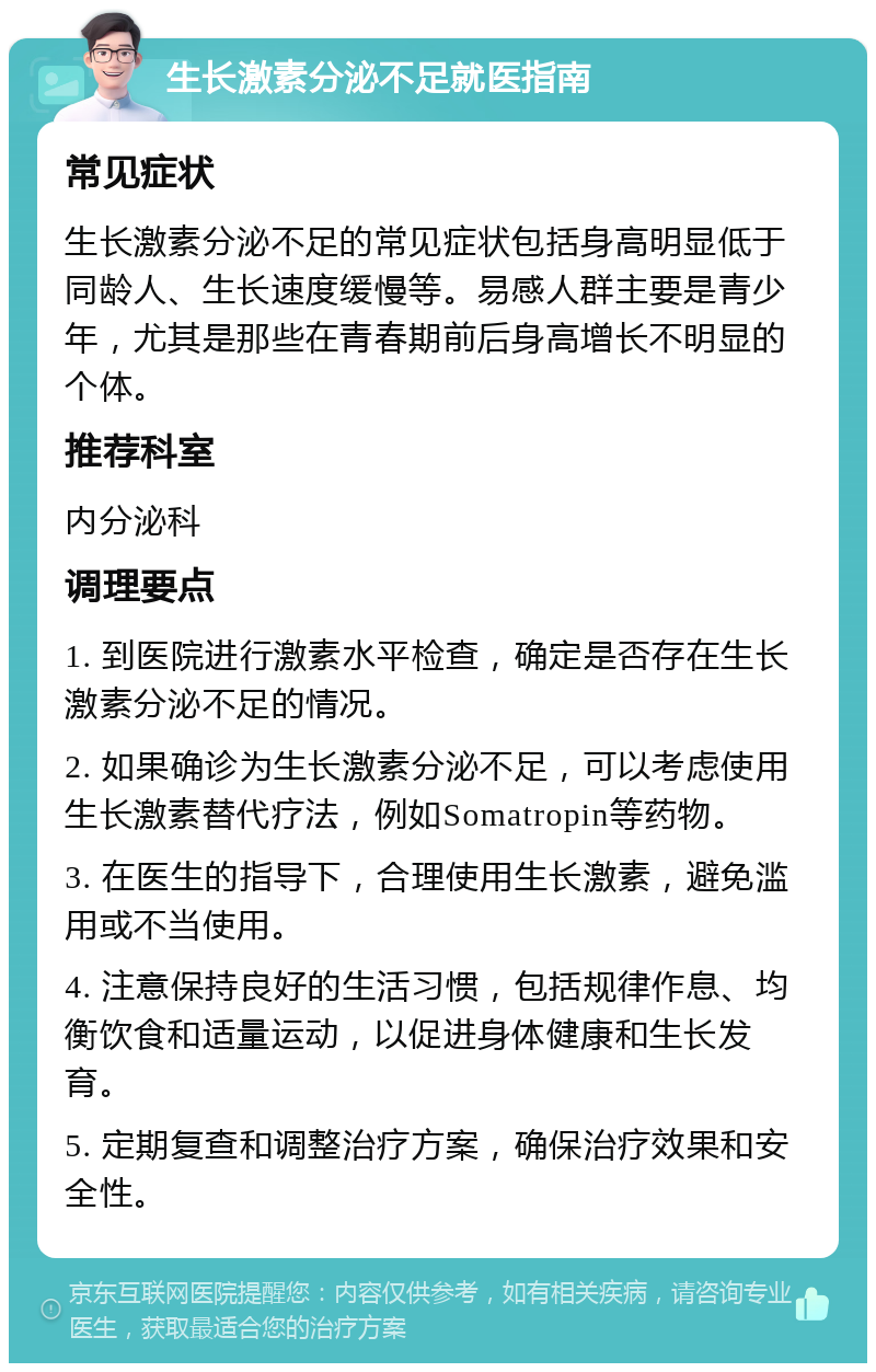 生长激素分泌不足就医指南 常见症状 生长激素分泌不足的常见症状包括身高明显低于同龄人、生长速度缓慢等。易感人群主要是青少年，尤其是那些在青春期前后身高增长不明显的个体。 推荐科室 内分泌科 调理要点 1. 到医院进行激素水平检查，确定是否存在生长激素分泌不足的情况。 2. 如果确诊为生长激素分泌不足，可以考虑使用生长激素替代疗法，例如Somatropin等药物。 3. 在医生的指导下，合理使用生长激素，避免滥用或不当使用。 4. 注意保持良好的生活习惯，包括规律作息、均衡饮食和适量运动，以促进身体健康和生长发育。 5. 定期复查和调整治疗方案，确保治疗效果和安全性。