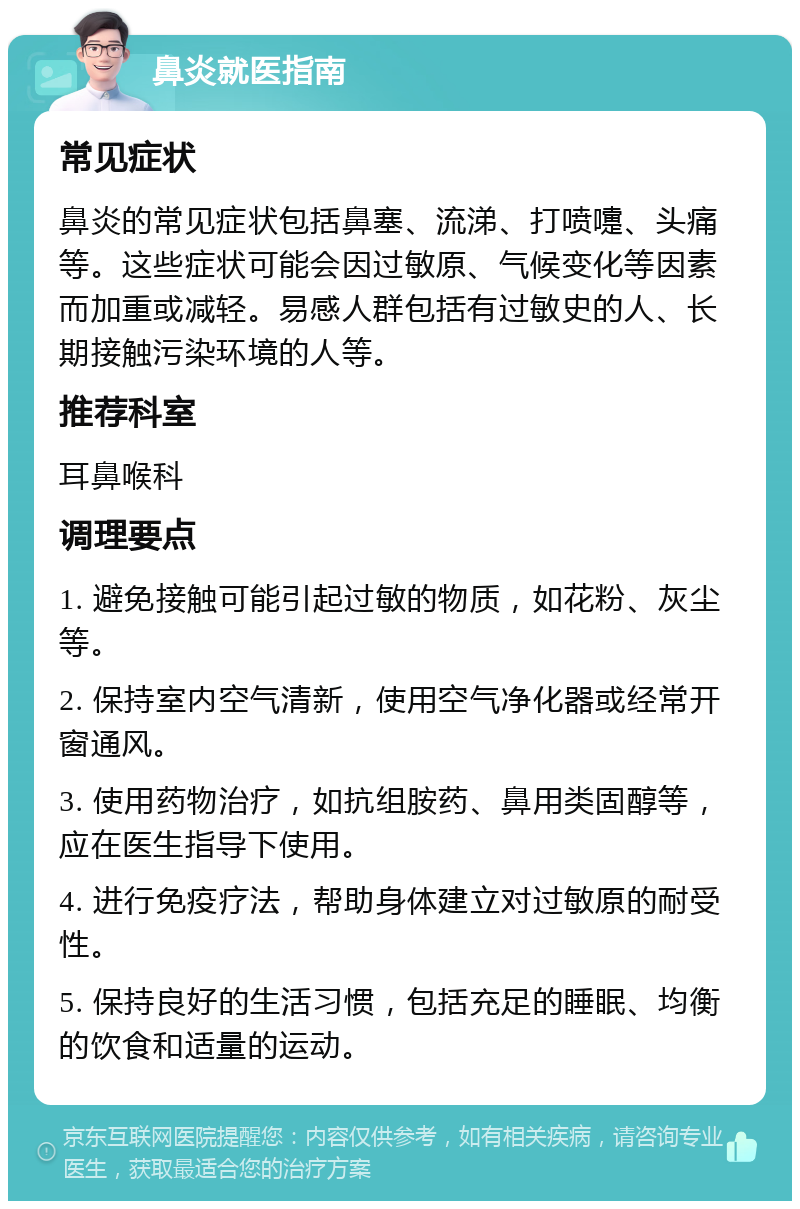 鼻炎就医指南 常见症状 鼻炎的常见症状包括鼻塞、流涕、打喷嚏、头痛等。这些症状可能会因过敏原、气候变化等因素而加重或减轻。易感人群包括有过敏史的人、长期接触污染环境的人等。 推荐科室 耳鼻喉科 调理要点 1. 避免接触可能引起过敏的物质，如花粉、灰尘等。 2. 保持室内空气清新，使用空气净化器或经常开窗通风。 3. 使用药物治疗，如抗组胺药、鼻用类固醇等，应在医生指导下使用。 4. 进行免疫疗法，帮助身体建立对过敏原的耐受性。 5. 保持良好的生活习惯，包括充足的睡眠、均衡的饮食和适量的运动。