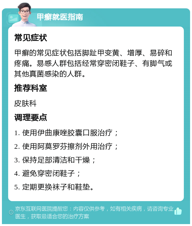 甲癣就医指南 常见症状 甲癣的常见症状包括脚趾甲变黄、增厚、易碎和疼痛。易感人群包括经常穿密闭鞋子、有脚气或其他真菌感染的人群。 推荐科室 皮肤科 调理要点 1. 使用伊曲康唑胶囊口服治疗； 2. 使用阿莫罗芬擦剂外用治疗； 3. 保持足部清洁和干燥； 4. 避免穿密闭鞋子； 5. 定期更换袜子和鞋垫。