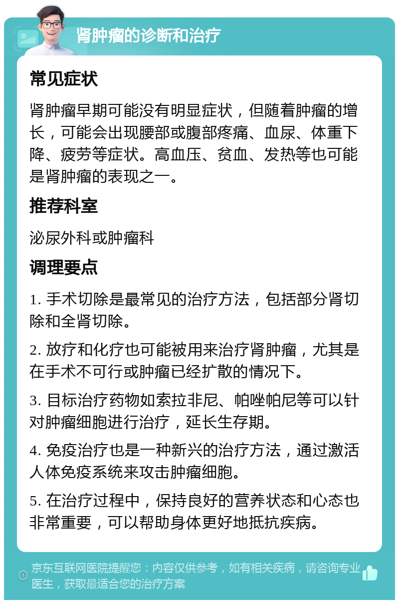 肾肿瘤的诊断和治疗 常见症状 肾肿瘤早期可能没有明显症状，但随着肿瘤的增长，可能会出现腰部或腹部疼痛、血尿、体重下降、疲劳等症状。高血压、贫血、发热等也可能是肾肿瘤的表现之一。 推荐科室 泌尿外科或肿瘤科 调理要点 1. 手术切除是最常见的治疗方法，包括部分肾切除和全肾切除。 2. 放疗和化疗也可能被用来治疗肾肿瘤，尤其是在手术不可行或肿瘤已经扩散的情况下。 3. 目标治疗药物如索拉非尼、帕唑帕尼等可以针对肿瘤细胞进行治疗，延长生存期。 4. 免疫治疗也是一种新兴的治疗方法，通过激活人体免疫系统来攻击肿瘤细胞。 5. 在治疗过程中，保持良好的营养状态和心态也非常重要，可以帮助身体更好地抵抗疾病。