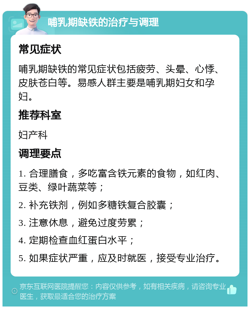 哺乳期缺铁的治疗与调理 常见症状 哺乳期缺铁的常见症状包括疲劳、头晕、心悸、皮肤苍白等。易感人群主要是哺乳期妇女和孕妇。 推荐科室 妇产科 调理要点 1. 合理膳食，多吃富含铁元素的食物，如红肉、豆类、绿叶蔬菜等； 2. 补充铁剂，例如多糖铁复合胶囊； 3. 注意休息，避免过度劳累； 4. 定期检查血红蛋白水平； 5. 如果症状严重，应及时就医，接受专业治疗。