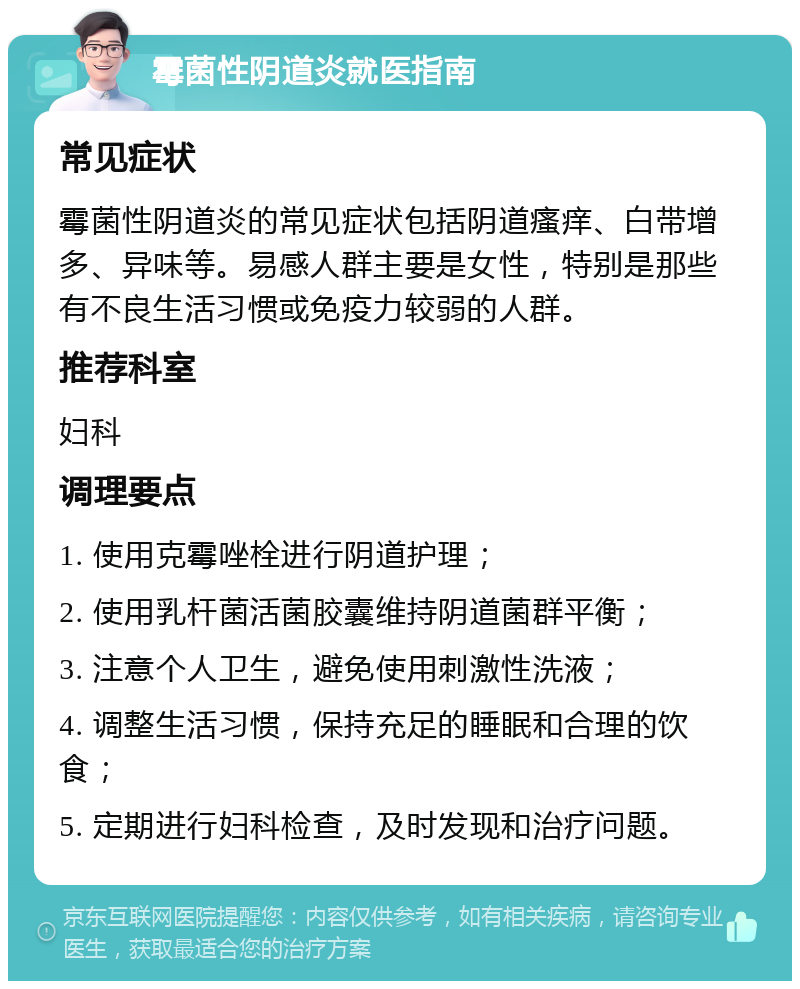 霉菌性阴道炎就医指南 常见症状 霉菌性阴道炎的常见症状包括阴道瘙痒、白带增多、异味等。易感人群主要是女性，特别是那些有不良生活习惯或免疫力较弱的人群。 推荐科室 妇科 调理要点 1. 使用克霉唑栓进行阴道护理； 2. 使用乳杆菌活菌胶囊维持阴道菌群平衡； 3. 注意个人卫生，避免使用刺激性洗液； 4. 调整生活习惯，保持充足的睡眠和合理的饮食； 5. 定期进行妇科检查，及时发现和治疗问题。