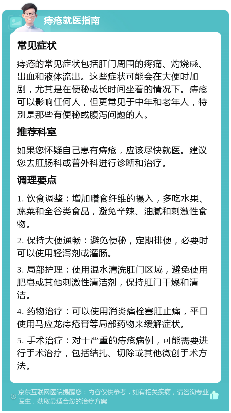 痔疮就医指南 常见症状 痔疮的常见症状包括肛门周围的疼痛、灼烧感、出血和液体流出。这些症状可能会在大便时加剧，尤其是在便秘或长时间坐着的情况下。痔疮可以影响任何人，但更常见于中年和老年人，特别是那些有便秘或腹泻问题的人。 推荐科室 如果您怀疑自己患有痔疮，应该尽快就医。建议您去肛肠科或普外科进行诊断和治疗。 调理要点 1. 饮食调整：增加膳食纤维的摄入，多吃水果、蔬菜和全谷类食品，避免辛辣、油腻和刺激性食物。 2. 保持大便通畅：避免便秘，定期排便，必要时可以使用轻泻剂或灌肠。 3. 局部护理：使用温水清洗肛门区域，避免使用肥皂或其他刺激性清洁剂，保持肛门干燥和清洁。 4. 药物治疗：可以使用消炎痛栓塞肛止痛，平日使用马应龙痔疮膏等局部药物来缓解症状。 5. 手术治疗：对于严重的痔疮病例，可能需要进行手术治疗，包括结扎、切除或其他微创手术方法。