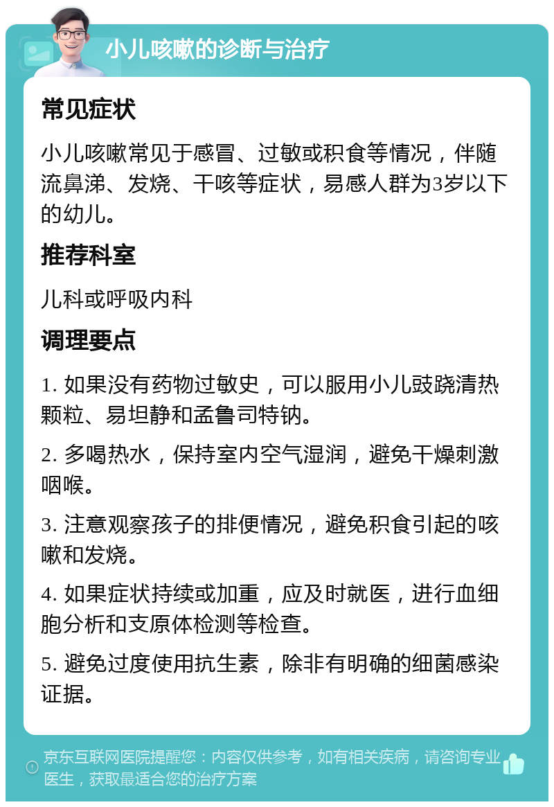 小儿咳嗽的诊断与治疗 常见症状 小儿咳嗽常见于感冒、过敏或积食等情况，伴随流鼻涕、发烧、干咳等症状，易感人群为3岁以下的幼儿。 推荐科室 儿科或呼吸内科 调理要点 1. 如果没有药物过敏史，可以服用小儿豉跷清热颗粒、易坦静和孟鲁司特钠。 2. 多喝热水，保持室内空气湿润，避免干燥刺激咽喉。 3. 注意观察孩子的排便情况，避免积食引起的咳嗽和发烧。 4. 如果症状持续或加重，应及时就医，进行血细胞分析和支原体检测等检查。 5. 避免过度使用抗生素，除非有明确的细菌感染证据。