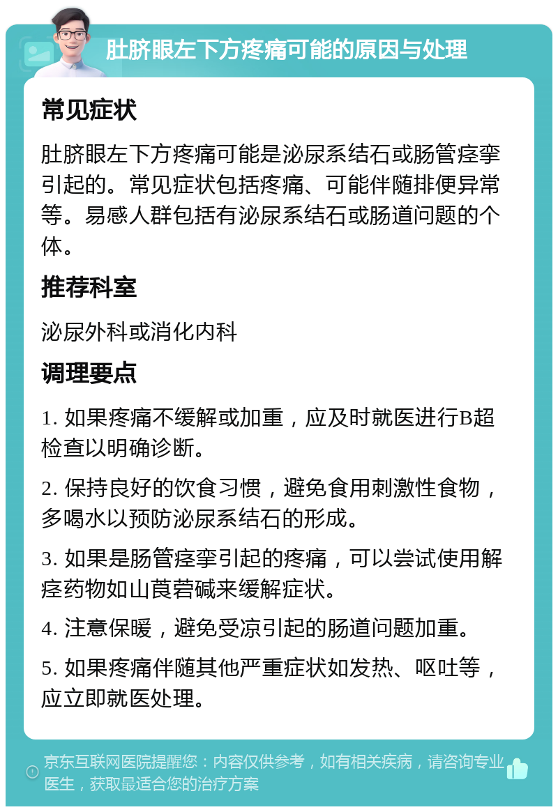 肚脐眼左下方疼痛可能的原因与处理 常见症状 肚脐眼左下方疼痛可能是泌尿系结石或肠管痉挛引起的。常见症状包括疼痛、可能伴随排便异常等。易感人群包括有泌尿系结石或肠道问题的个体。 推荐科室 泌尿外科或消化内科 调理要点 1. 如果疼痛不缓解或加重，应及时就医进行B超检查以明确诊断。 2. 保持良好的饮食习惯，避免食用刺激性食物，多喝水以预防泌尿系结石的形成。 3. 如果是肠管痉挛引起的疼痛，可以尝试使用解痉药物如山莨菪碱来缓解症状。 4. 注意保暖，避免受凉引起的肠道问题加重。 5. 如果疼痛伴随其他严重症状如发热、呕吐等，应立即就医处理。