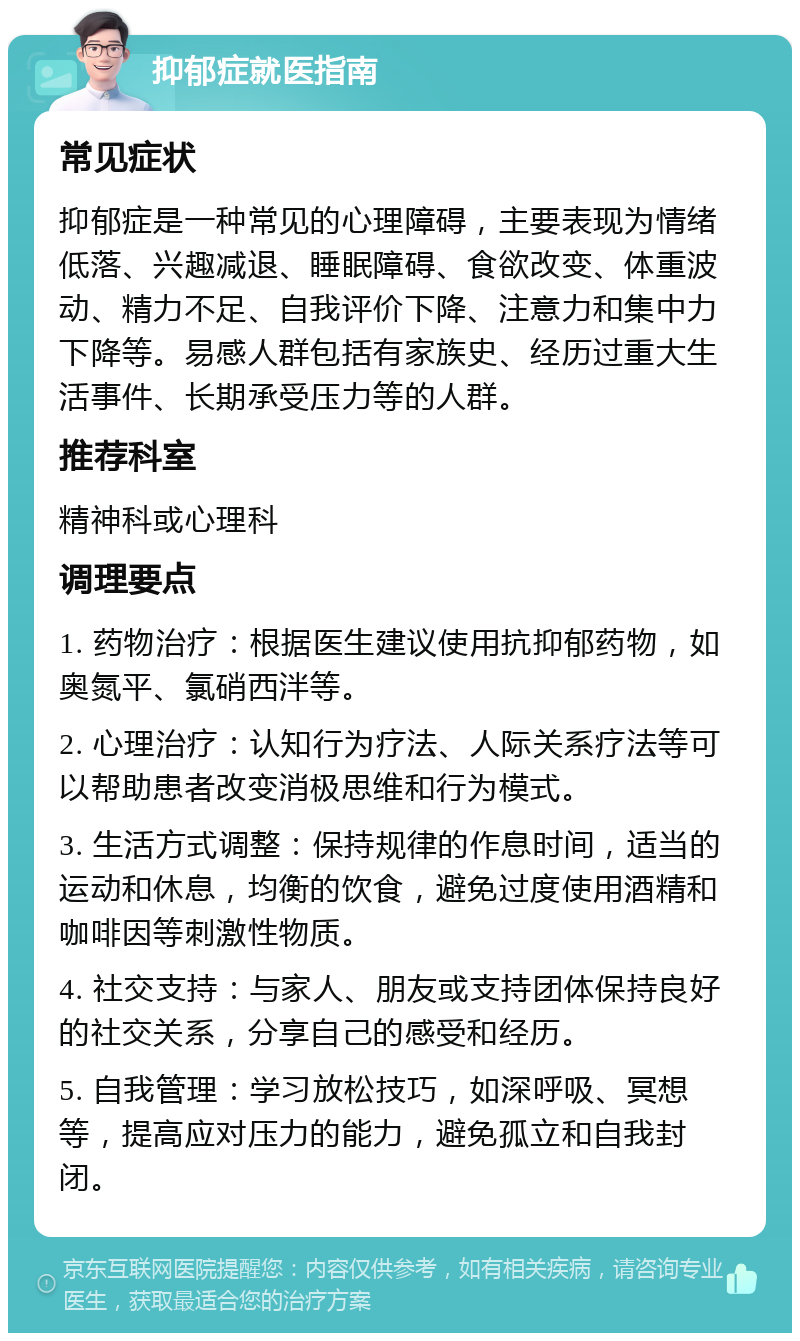 抑郁症就医指南 常见症状 抑郁症是一种常见的心理障碍，主要表现为情绪低落、兴趣减退、睡眠障碍、食欲改变、体重波动、精力不足、自我评价下降、注意力和集中力下降等。易感人群包括有家族史、经历过重大生活事件、长期承受压力等的人群。 推荐科室 精神科或心理科 调理要点 1. 药物治疗：根据医生建议使用抗抑郁药物，如奥氮平、氯硝西泮等。 2. 心理治疗：认知行为疗法、人际关系疗法等可以帮助患者改变消极思维和行为模式。 3. 生活方式调整：保持规律的作息时间，适当的运动和休息，均衡的饮食，避免过度使用酒精和咖啡因等刺激性物质。 4. 社交支持：与家人、朋友或支持团体保持良好的社交关系，分享自己的感受和经历。 5. 自我管理：学习放松技巧，如深呼吸、冥想等，提高应对压力的能力，避免孤立和自我封闭。