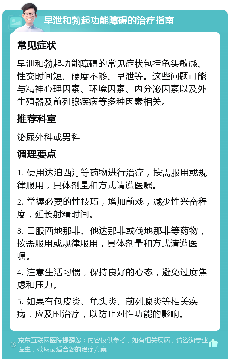 早泄和勃起功能障碍的治疗指南 常见症状 早泄和勃起功能障碍的常见症状包括龟头敏感、性交时间短、硬度不够、早泄等。这些问题可能与精神心理因素、环境因素、内分泌因素以及外生殖器及前列腺疾病等多种因素相关。 推荐科室 泌尿外科或男科 调理要点 1. 使用达泊西汀等药物进行治疗，按需服用或规律服用，具体剂量和方式请遵医嘱。 2. 掌握必要的性技巧，增加前戏，减少性兴奋程度，延长射精时间。 3. 口服西地那非、他达那非或伐地那非等药物，按需服用或规律服用，具体剂量和方式请遵医嘱。 4. 注意生活习惯，保持良好的心态，避免过度焦虑和压力。 5. 如果有包皮炎、龟头炎、前列腺炎等相关疾病，应及时治疗，以防止对性功能的影响。