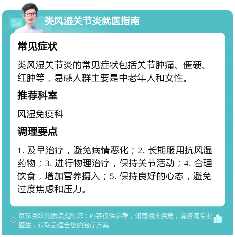 类风湿关节炎就医指南 常见症状 类风湿关节炎的常见症状包括关节肿痛、僵硬、红肿等，易感人群主要是中老年人和女性。 推荐科室 风湿免疫科 调理要点 1. 及早治疗，避免病情恶化；2. 长期服用抗风湿药物；3. 进行物理治疗，保持关节活动；4. 合理饮食，增加营养摄入；5. 保持良好的心态，避免过度焦虑和压力。