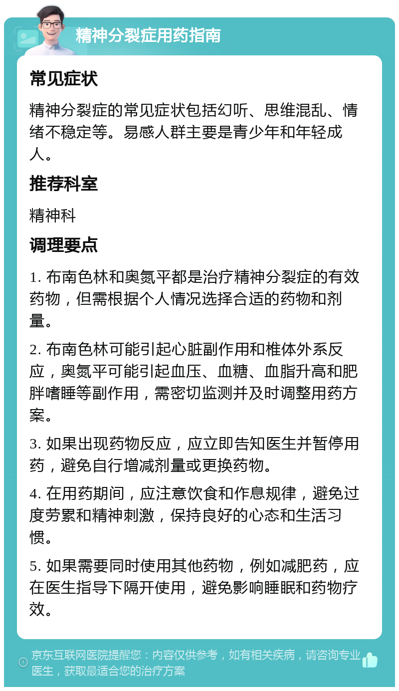 精神分裂症用药指南 常见症状 精神分裂症的常见症状包括幻听、思维混乱、情绪不稳定等。易感人群主要是青少年和年轻成人。 推荐科室 精神科 调理要点 1. 布南色林和奥氮平都是治疗精神分裂症的有效药物，但需根据个人情况选择合适的药物和剂量。 2. 布南色林可能引起心脏副作用和椎体外系反应，奥氮平可能引起血压、血糖、血脂升高和肥胖嗜睡等副作用，需密切监测并及时调整用药方案。 3. 如果出现药物反应，应立即告知医生并暂停用药，避免自行增减剂量或更换药物。 4. 在用药期间，应注意饮食和作息规律，避免过度劳累和精神刺激，保持良好的心态和生活习惯。 5. 如果需要同时使用其他药物，例如减肥药，应在医生指导下隔开使用，避免影响睡眠和药物疗效。