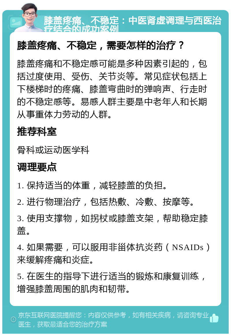 膝盖疼痛、不稳定：中医肾虚调理与西医治疗结合的成功案例 膝盖疼痛、不稳定，需要怎样的治疗？ 膝盖疼痛和不稳定感可能是多种因素引起的，包括过度使用、受伤、关节炎等。常见症状包括上下楼梯时的疼痛、膝盖弯曲时的弹响声、行走时的不稳定感等。易感人群主要是中老年人和长期从事重体力劳动的人群。 推荐科室 骨科或运动医学科 调理要点 1. 保持适当的体重，减轻膝盖的负担。 2. 进行物理治疗，包括热敷、冷敷、按摩等。 3. 使用支撑物，如拐杖或膝盖支架，帮助稳定膝盖。 4. 如果需要，可以服用非甾体抗炎药（NSAIDs）来缓解疼痛和炎症。 5. 在医生的指导下进行适当的锻炼和康复训练，增强膝盖周围的肌肉和韧带。