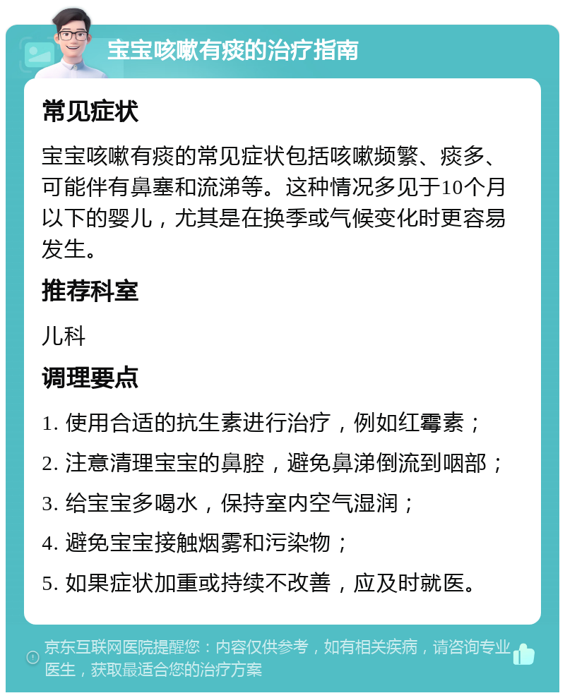 宝宝咳嗽有痰的治疗指南 常见症状 宝宝咳嗽有痰的常见症状包括咳嗽频繁、痰多、可能伴有鼻塞和流涕等。这种情况多见于10个月以下的婴儿，尤其是在换季或气候变化时更容易发生。 推荐科室 儿科 调理要点 1. 使用合适的抗生素进行治疗，例如红霉素； 2. 注意清理宝宝的鼻腔，避免鼻涕倒流到咽部； 3. 给宝宝多喝水，保持室内空气湿润； 4. 避免宝宝接触烟雾和污染物； 5. 如果症状加重或持续不改善，应及时就医。