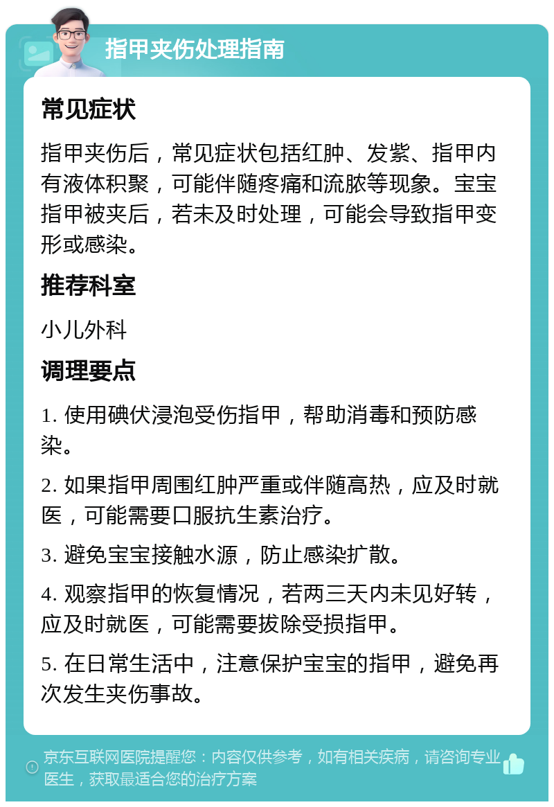 指甲夹伤处理指南 常见症状 指甲夹伤后，常见症状包括红肿、发紫、指甲内有液体积聚，可能伴随疼痛和流脓等现象。宝宝指甲被夹后，若未及时处理，可能会导致指甲变形或感染。 推荐科室 小儿外科 调理要点 1. 使用碘伏浸泡受伤指甲，帮助消毒和预防感染。 2. 如果指甲周围红肿严重或伴随高热，应及时就医，可能需要口服抗生素治疗。 3. 避免宝宝接触水源，防止感染扩散。 4. 观察指甲的恢复情况，若两三天内未见好转，应及时就医，可能需要拔除受损指甲。 5. 在日常生活中，注意保护宝宝的指甲，避免再次发生夹伤事故。