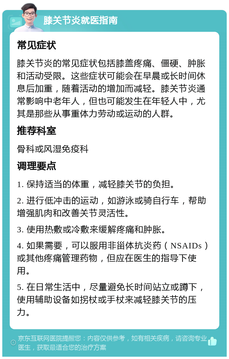 膝关节炎就医指南 常见症状 膝关节炎的常见症状包括膝盖疼痛、僵硬、肿胀和活动受限。这些症状可能会在早晨或长时间休息后加重，随着活动的增加而减轻。膝关节炎通常影响中老年人，但也可能发生在年轻人中，尤其是那些从事重体力劳动或运动的人群。 推荐科室 骨科或风湿免疫科 调理要点 1. 保持适当的体重，减轻膝关节的负担。 2. 进行低冲击的运动，如游泳或骑自行车，帮助增强肌肉和改善关节灵活性。 3. 使用热敷或冷敷来缓解疼痛和肿胀。 4. 如果需要，可以服用非甾体抗炎药（NSAIDs）或其他疼痛管理药物，但应在医生的指导下使用。 5. 在日常生活中，尽量避免长时间站立或蹲下，使用辅助设备如拐杖或手杖来减轻膝关节的压力。