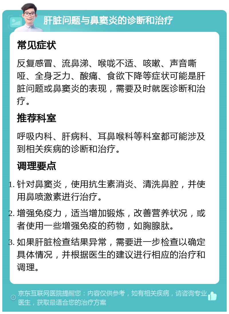 肝脏问题与鼻窦炎的诊断和治疗 常见症状 反复感冒、流鼻涕、喉咙不适、咳嗽、声音嘶哑、全身乏力、酸痛、食欲下降等症状可能是肝脏问题或鼻窦炎的表现，需要及时就医诊断和治疗。 推荐科室 呼吸内科、肝病科、耳鼻喉科等科室都可能涉及到相关疾病的诊断和治疗。 调理要点 针对鼻窦炎，使用抗生素消炎、清洗鼻腔，并使用鼻喷激素进行治疗。 增强免疫力，适当增加锻炼，改善营养状况，或者使用一些增强免疫的药物，如胸腺肽。 如果肝脏检查结果异常，需要进一步检查以确定具体情况，并根据医生的建议进行相应的治疗和调理。