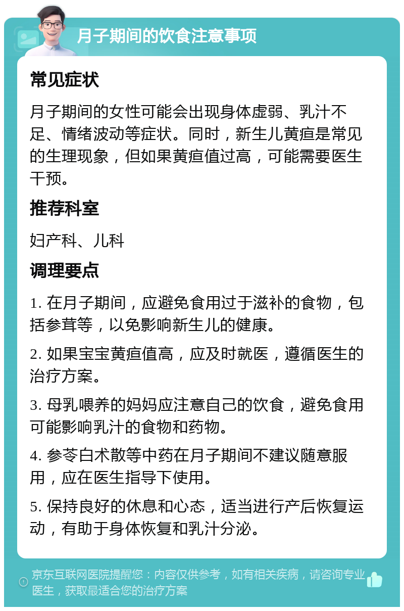 月子期间的饮食注意事项 常见症状 月子期间的女性可能会出现身体虚弱、乳汁不足、情绪波动等症状。同时，新生儿黄疸是常见的生理现象，但如果黄疸值过高，可能需要医生干预。 推荐科室 妇产科、儿科 调理要点 1. 在月子期间，应避免食用过于滋补的食物，包括参茸等，以免影响新生儿的健康。 2. 如果宝宝黄疸值高，应及时就医，遵循医生的治疗方案。 3. 母乳喂养的妈妈应注意自己的饮食，避免食用可能影响乳汁的食物和药物。 4. 参苓白术散等中药在月子期间不建议随意服用，应在医生指导下使用。 5. 保持良好的休息和心态，适当进行产后恢复运动，有助于身体恢复和乳汁分泌。