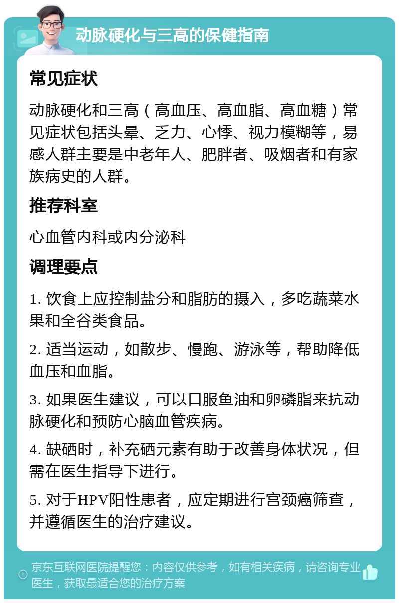 动脉硬化与三高的保健指南 常见症状 动脉硬化和三高（高血压、高血脂、高血糖）常见症状包括头晕、乏力、心悸、视力模糊等，易感人群主要是中老年人、肥胖者、吸烟者和有家族病史的人群。 推荐科室 心血管内科或内分泌科 调理要点 1. 饮食上应控制盐分和脂肪的摄入，多吃蔬菜水果和全谷类食品。 2. 适当运动，如散步、慢跑、游泳等，帮助降低血压和血脂。 3. 如果医生建议，可以口服鱼油和卵磷脂来抗动脉硬化和预防心脑血管疾病。 4. 缺硒时，补充硒元素有助于改善身体状况，但需在医生指导下进行。 5. 对于HPV阳性患者，应定期进行宫颈癌筛查，并遵循医生的治疗建议。