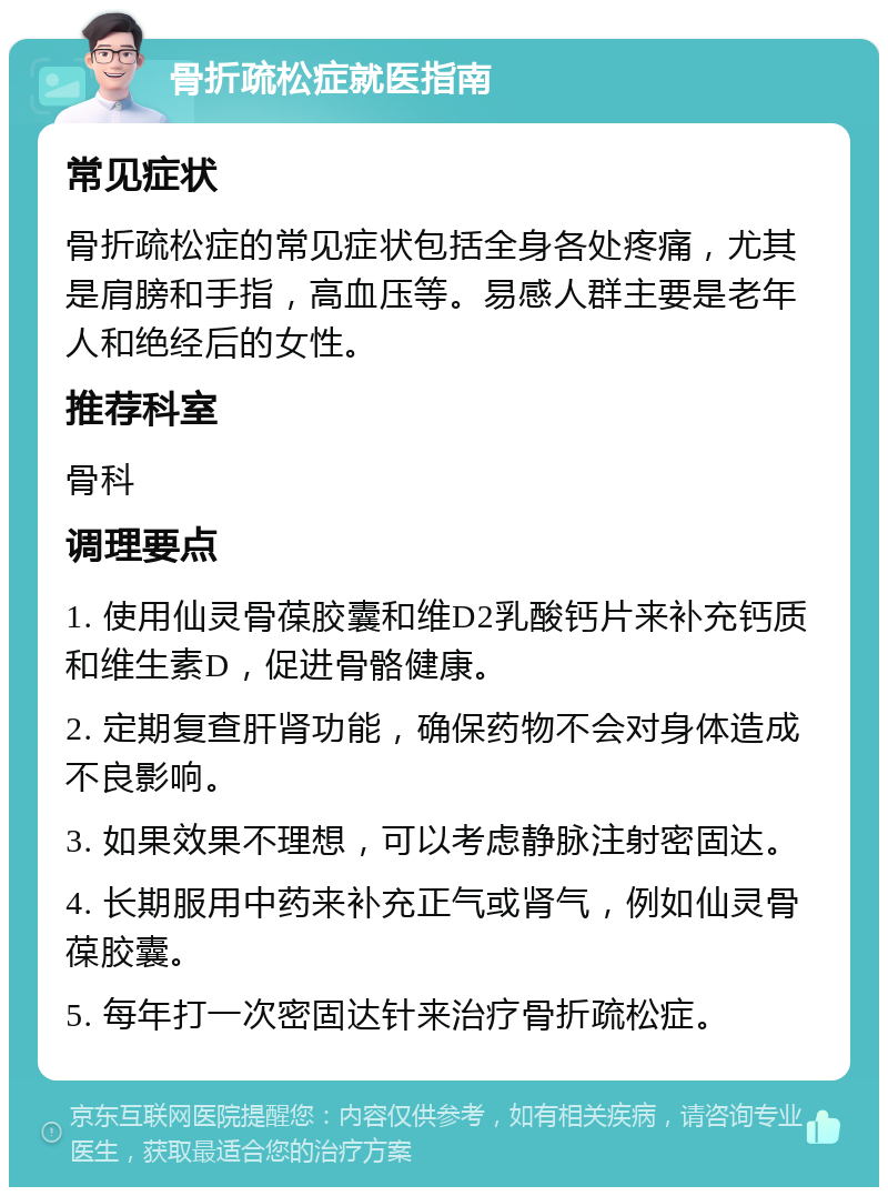 骨折疏松症就医指南 常见症状 骨折疏松症的常见症状包括全身各处疼痛，尤其是肩膀和手指，高血压等。易感人群主要是老年人和绝经后的女性。 推荐科室 骨科 调理要点 1. 使用仙灵骨葆胶囊和维D2乳酸钙片来补充钙质和维生素D，促进骨骼健康。 2. 定期复查肝肾功能，确保药物不会对身体造成不良影响。 3. 如果效果不理想，可以考虑静脉注射密固达。 4. 长期服用中药来补充正气或肾气，例如仙灵骨葆胶囊。 5. 每年打一次密固达针来治疗骨折疏松症。