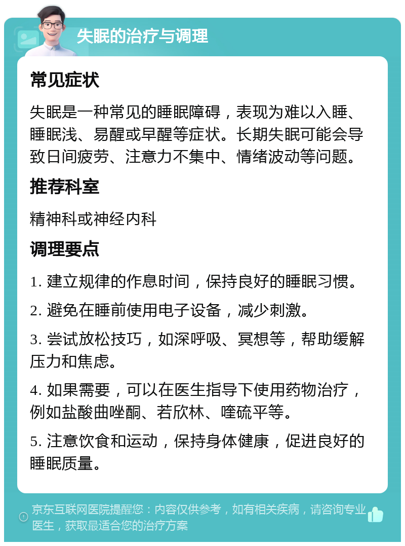 失眠的治疗与调理 常见症状 失眠是一种常见的睡眠障碍，表现为难以入睡、睡眠浅、易醒或早醒等症状。长期失眠可能会导致日间疲劳、注意力不集中、情绪波动等问题。 推荐科室 精神科或神经内科 调理要点 1. 建立规律的作息时间，保持良好的睡眠习惯。 2. 避免在睡前使用电子设备，减少刺激。 3. 尝试放松技巧，如深呼吸、冥想等，帮助缓解压力和焦虑。 4. 如果需要，可以在医生指导下使用药物治疗，例如盐酸曲唑酮、若欣林、喹硫平等。 5. 注意饮食和运动，保持身体健康，促进良好的睡眠质量。