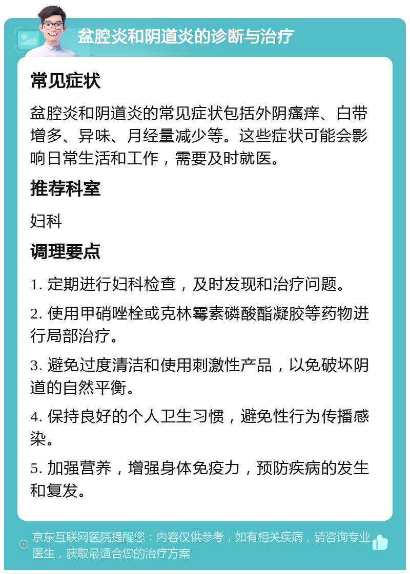 盆腔炎和阴道炎的诊断与治疗 常见症状 盆腔炎和阴道炎的常见症状包括外阴瘙痒、白带增多、异味、月经量减少等。这些症状可能会影响日常生活和工作，需要及时就医。 推荐科室 妇科 调理要点 1. 定期进行妇科检查，及时发现和治疗问题。 2. 使用甲硝唑栓或克林霉素磷酸酯凝胶等药物进行局部治疗。 3. 避免过度清洁和使用刺激性产品，以免破坏阴道的自然平衡。 4. 保持良好的个人卫生习惯，避免性行为传播感染。 5. 加强营养，增强身体免疫力，预防疾病的发生和复发。