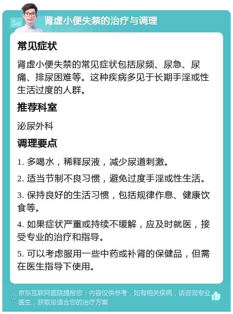 肾虚小便失禁的治疗与调理 常见症状 肾虚小便失禁的常见症状包括尿频、尿急、尿痛、排尿困难等。这种疾病多见于长期手淫或性生活过度的人群。 推荐科室 泌尿外科 调理要点 1. 多喝水，稀释尿液，减少尿道刺激。 2. 适当节制不良习惯，避免过度手淫或性生活。 3. 保持良好的生活习惯，包括规律作息、健康饮食等。 4. 如果症状严重或持续不缓解，应及时就医，接受专业的治疗和指导。 5. 可以考虑服用一些中药或补肾的保健品，但需在医生指导下使用。