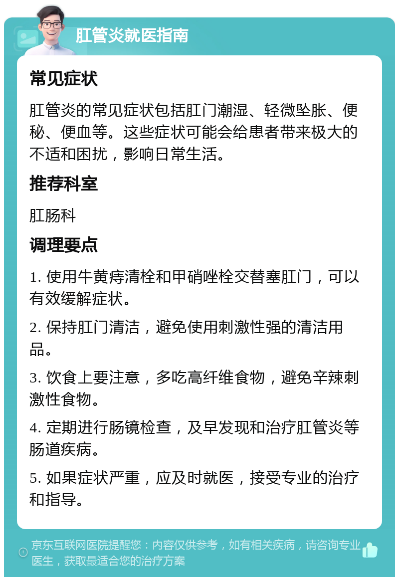 肛管炎就医指南 常见症状 肛管炎的常见症状包括肛门潮湿、轻微坠胀、便秘、便血等。这些症状可能会给患者带来极大的不适和困扰，影响日常生活。 推荐科室 肛肠科 调理要点 1. 使用牛黄痔清栓和甲硝唑栓交替塞肛门，可以有效缓解症状。 2. 保持肛门清洁，避免使用刺激性强的清洁用品。 3. 饮食上要注意，多吃高纤维食物，避免辛辣刺激性食物。 4. 定期进行肠镜检查，及早发现和治疗肛管炎等肠道疾病。 5. 如果症状严重，应及时就医，接受专业的治疗和指导。