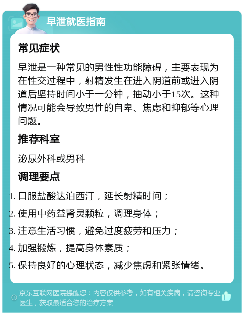 早泄就医指南 常见症状 早泄是一种常见的男性性功能障碍，主要表现为在性交过程中，射精发生在进入阴道前或进入阴道后坚持时间小于一分钟，抽动小于15次。这种情况可能会导致男性的自卑、焦虑和抑郁等心理问题。 推荐科室 泌尿外科或男科 调理要点 口服盐酸达泊西汀，延长射精时间； 使用中药益肾灵颗粒，调理身体； 注意生活习惯，避免过度疲劳和压力； 加强锻炼，提高身体素质； 保持良好的心理状态，减少焦虑和紧张情绪。