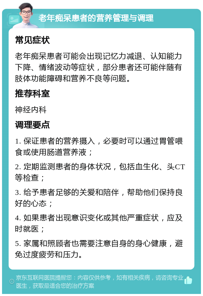 老年痴呆患者的营养管理与调理 常见症状 老年痴呆患者可能会出现记忆力减退、认知能力下降、情绪波动等症状，部分患者还可能伴随有肢体功能障碍和营养不良等问题。 推荐科室 神经内科 调理要点 1. 保证患者的营养摄入，必要时可以通过胃管喂食或使用肠道营养液； 2. 定期监测患者的身体状况，包括血生化、头CT等检查； 3. 给予患者足够的关爱和陪伴，帮助他们保持良好的心态； 4. 如果患者出现意识变化或其他严重症状，应及时就医； 5. 家属和照顾者也需要注意自身的身心健康，避免过度疲劳和压力。