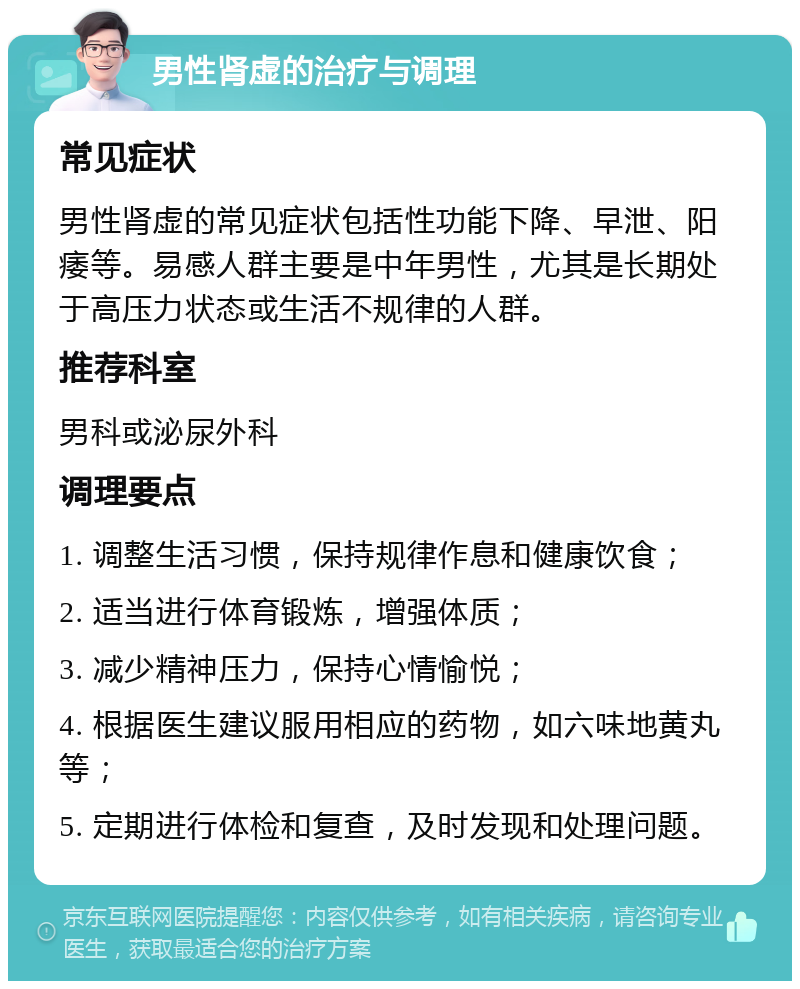 男性肾虚的治疗与调理 常见症状 男性肾虚的常见症状包括性功能下降、早泄、阳痿等。易感人群主要是中年男性，尤其是长期处于高压力状态或生活不规律的人群。 推荐科室 男科或泌尿外科 调理要点 1. 调整生活习惯，保持规律作息和健康饮食； 2. 适当进行体育锻炼，增强体质； 3. 减少精神压力，保持心情愉悦； 4. 根据医生建议服用相应的药物，如六味地黄丸等； 5. 定期进行体检和复查，及时发现和处理问题。